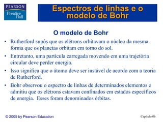 Capítulo 06© 2005 by Pearson Education
O modelo de Bohr
• Rutherford supôs que os elétrons orbitavam o núcleo da mesma
forma que os planetas orbitam em torno do sol.
• Entretanto, uma partícula carregada movendo em uma trajetória
circular deve perder energia.
• Isso significa que o átomo deve ser instável de acordo com a teoria
de Rutherford.
• Bohr observou o espectro de linhas de determinados elementos e
admitiu que os elétrons estavam confinados em estados específicos
de energia. Esses foram denominados órbitas.
Espectros de linhas e o
modelo de Bohr
 