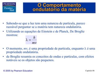 Capítulo 06© 2005 by Pearson Education
• Sabendo-se que a luz tem uma natureza de partícula, parece
razoável perguntar se a matéria tem natureza ondulatória.
• Utilizando as equações de Einstein e de Planck, De Broglie
mostrou:
• O momento, mv, é uma propriedade de partícula, enquanto λ é uma
propriedade ondulatória.
• de Broglie resumiu os conceitos de ondas e partículas, com efeitos
notáveis se os objetos são pequenos.
mv
h
=λ
O Comportamento
ondulatório da matéria
 