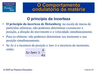 Capítulo 06© 2005 by Pearson Education
O princípio da incerteza
• O princípio da incerteza de Heisenberg: na escala de massa de
partículas atômicas, não podemos determinar exatamente a
posição, a direção do movimento e a velocidade simultaneamente.
• Para os elétrons: não podemos determinar seu momento e sua
posição simultaneamente.
• Se Δx é a incerteza da posição e Δmv é a incerteza do momento,
então:
π
≥ΔΔ
4
·
h
mvx
O Comportamento
ondulatório da matéria
 