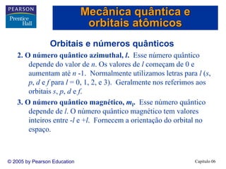 Capítulo 06© 2005 by Pearson Education
Orbitais e números quânticos
2. O número quântico azimuthal, l. Esse número quântico
depende do valor de n. Os valores de l começam de 0 e
aumentam até n -1. Normalmente utilizamos letras para l (s,
p, d e f para l = 0, 1, 2, e 3). Geralmente nos referimos aos
orbitais s, p, d e f.
3. O número quântico magnético, ml. Esse número quântico
depende de l. O número quântico magnético tem valores
inteiros entre -l e +l. Fornecem a orientação do orbital no
espaço.
Mecânica quântica e
orbitais atômicos
 