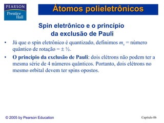 Capítulo 06© 2005 by Pearson Education
Spin eletrônico e o princípio
da exclusão de Pauli
• Já que o spin eletrônico é quantizado, definimos ms = número
quântico de rotação = ± ½.
• O princípio da exclusão de Pauli: dois elétrons não podem ter a
mesma série de 4 números quânticos. Portanto, dois elétrons no
mesmo orbital devem ter spins opostos.
Átomos polieletrônicos
 