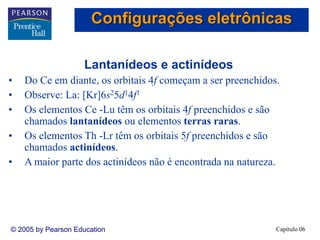 Capítulo 06© 2005 by Pearson Education
Lantanídeos e actinídeos
• Do Ce em diante, os orbitais 4f começam a ser preenchidos.
• Observe: La: [Kr]6s25d14f1
• Os elementos Ce -Lu têm os orbitais 4f preenchidos e são
chamados lantanídeos ou elementos terras raras.
• Os elementos Th -Lr têm os orbitais 5f preenchidos e são
chamados actinídeos.
• A maior parte dos actinídeos não é encontrada na natureza.
Configurações eletrônicas
 