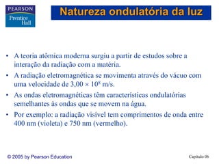 Capítulo 06© 2005 by Pearson Education
• A teoria atômica moderna surgiu a partir de estudos sobre a
interação da radiação com a matéria.
• A radiação eletromagnética se movimenta através do vácuo com
uma velocidade de 3,00 × 108 m/s.
• As ondas eletromagnéticas têm características ondulatórias
semelhantes às ondas que se movem na água.
• Por exemplo: a radiação visível tem comprimentos de onda entre
400 nm (violeta) e 750 nm (vermelho).
Natureza ondulatória da luz
 