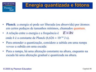 Capítulo 06© 2005 by Pearson Education
• Planck: a energia só pode ser liberada (ou absorvida) por átomos
em certos pedaços de tamanhos mínimos, chamados quantum.
• A relação entre a energia e a frequência é
onde h é a constante de Planck (6,626 × 10-34 J s).
• Para entender a quantização, considere a subida em uma rampa
versus a subida em uma escada:
• Para a rampa, há uma alteração constante na altura, enquanto na
escada há uma alteração gradual e quantizada na altura.
ν= hE
Energia quantizada e fótons
 