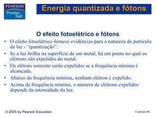 Capítulo 06© 2005 by Pearson Education
O efeito fotoelétrico e fótons
• O efeito fotoelétrico fornece evidências para a natureza de partícula
da luz - “quantização”.
• Se a luz brilha na superfície de um metal, há um ponto no qual os
elétrons são expelidos do metal.
• Os elétons somente serão expelidos se a frequência mínima é
alcançada.
• Abaixo da frequência mínima, nenhum elétron é expelido.
• Acima da frequência mínima, o número de elétrons expelidos
depende da intensidade da luz.
Energia quantizada e fótons
 