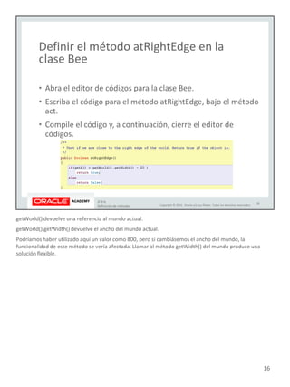 getWorld() devuelve una referencia al mundo actual.
getWorld().getWidth() devuelve el ancho del mundo actual.
Podríamos haber utilizado aquí un valor como 800, pero si cambiásemos el ancho del mundo, la
funcionalidad de este método se vería afectada. Llamar al método getWidth() del mundo produce una
solución flexible.
16
 