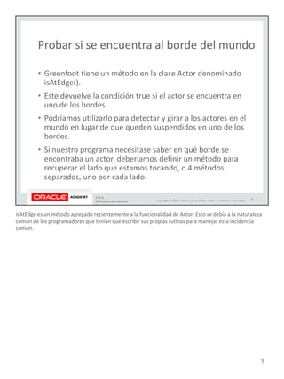 isAtEdge es un método agregado recientemente a la funcionalidad de Actor. Esto se debía a la naturaleza
común de los programadores que tenían que escribir sus propias rutinas para manejar esta incidencia
común.
9
 