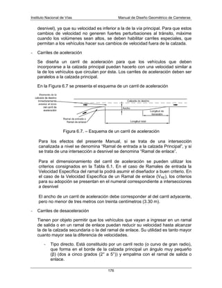 Instituto Nacional de Vías Manual de Diseño Geométrico de Carreteras
176
desnivel), ya que su velocidad es inferior a la de la vía principal. Para que estos
cambios de velocidad no generen fuertes perturbaciones al tránsito, máxime
cuando los volúmenes sean altos, se deben habilitar carriles especiales, que
permitan a los vehículos hacer sus cambios de velocidad fuera de la calzada.
- Carriles de aceleración
Se diseña un carril de aceleración para que los vehículos que deben
incorporarse a la calzada principal puedan hacerlo con una velocidad similar a
la de los vehículos que circulan por ésta. Los carriles de aceleración deben ser
paralelos a la calzada principal.
En la Figura 6.7 se presenta el esquema de un carril de aceleración
Figura 6.7. – Esquema de un carril de aceleración
Para los efectos del presente Manual, si se trata de una intersección
canalizada a nivel se denomina “Ramal de entrada a la calzada Principal”, y si
se trata de una intersección a desnivel se denomina “Ramal de enlace”.
Para el dimensionamiento del carril de aceleración se pueden utilizar los
criterios consignados en la Tabla 6.1. En el caso de Ramales de entrada la
Velocidad Específica del ramal la podrá asumir el diseñador a buen criterio. En
el caso de la Velocidad Específica de un Ramal de enlace (VRE), los criterios
para su adopción se presentan en el numeral correspondiente a intersecciones
a desnivel
El ancho de un carril de aceleración debe corresponder al del carril adyacente,
pero no menor de tres metros con treinta centímetros (3.30 m).
- Carriles de desaceleración
Tienen por objeto permitir que los vehículos que vayan a ingresar en un ramal
de salida o en un ramal de enlace puedan reducir su velocidad hasta alcanzar
la de la calzada secundaria o la del ramal de enlace. Su utilidad es tanto mayor
cuanto mayor sea la diferencia de velocidades.
- Tipo directo. Está constituido por un carril recto (o curvo de gran radio),
que forma en el borde de la calzada principal un ángulo muy pequeño
(β) (dos a cinco grados (2° a 5°)) y empalma con el ramal de salida o
enlace.
 