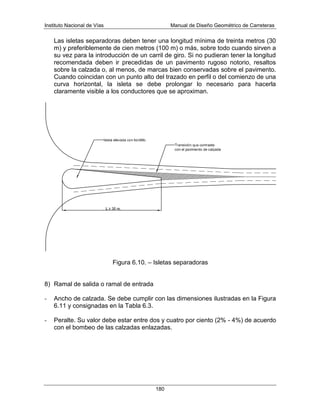 Instituto Nacional de Vías Manual de Diseño Geométrico de Carreteras
180
Las isletas separadoras deben tener una longitud mínima de treinta metros (30
m) y preferiblemente de cien metros (100 m) o más, sobre todo cuando sirven a
su vez para la introducción de un carril de giro. Si no pudieran tener la longitud
recomendada deben ir precedidas de un pavimento rugoso notorio, resaltos
sobre la calzada o, al menos, de marcas bien conservadas sobre el pavimento.
Cuando coincidan con un punto alto del trazado en perfil o del comienzo de una
curva horizontal, la isleta se debe prolongar lo necesario para hacerla
claramente visible a los conductores que se aproximan.
Figura 6.10. – Isletas separadoras
8) Ramal de salida o ramal de entrada
- Ancho de calzada. Se debe cumplir con las dimensiones ilustradas en la Figura
6.11 y consignadas en la Tabla 6.3.
- Peralte. Su valor debe estar entre dos y cuatro por ciento (2% - 4%) de acuerdo
con el bombeo de las calzadas enlazadas.
 