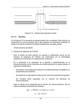 Capítulo 6 – Intersecciones a Nivel y Desnivel
183
Figura 6.13. - Abertura del separador central
6.3.1.3. Glorietas
En la Figura 6.14 se presenta el esquema básico de una glorieta. Esta solución se
caracteriza por que los accesos que a ella confluyen se comunican mediante un
anillo en el cual la circulación se efectúa alrededor de una isleta central.
- Criterios básicos de diseño:
1) Estudios de Ingeniería de Tránsito
Para el diseño de esta solución se requiere la elaboración previa de los
estudios de Ingeniería de Tránsito, de conformidad con la metodología
sugerida en el numeral 6.3.2 Intersecciones a desnivel.
En lo pertinente a la capacidad de la glorieta y específicamente en el
dimensionamiento de las secciones de entrecruzamiento se puede atender al
siguiente procedimiento:
- Se propone una longitud de la sección de entrecruzamiento compatible con
la geometría de la solución.
- Se determina la capacidad de cada sección de entrecruzamiento propuesta.
- Se compara dicha capacidad con el volumen de demanda de
entrecruzamiento.
Para el cálculo de la capacidad de la sección de entrecruzamiento, Qp, se
utiliza la expresión propuesta por Wardrop:
Qp = 160 W (1 + e / W) / (1 + w / L)
e = (e1 + e2) / 2
 