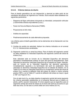 Instituto Nacional de Vías Manual de Diseño Geométrico de Carreteras
190
6.3.2.2. Criterios básicos de diseño
Para el diseño geométrico de una intersección a desnivel se debe partir de los
resultados del estudio de Ingeniería de Tránsito. Dicho estudio debe establecer los
siguientes parámetros:
- Diagrama de flujos vehiculares incluyendo su intensidad, composición vehicular
y automóviles directos equivalentes (a.d.e.).
- Factor de Hora de Máxima Demanda (FHMD).
- Proyecciones al año meta.
- Análisis de capacidad.
- Predimensionamiento de cada alternativa propuesta.
Los criterios para el diseño geométrico de los elementos de la intersección son los
siguientes:
1) Carriles de cambio de velocidad. Aplican los criterios indicados en el numeral
6.3.1.2. Intersecciones canalizadas.
2) Segmento central de un ramal de enlace. Para el diseño del segmento central
se debe establecer la Velocidad Específica del segmento central del ramal de
enlace (VRE).
Esta velocidad está en función de la Velocidad Específica del elemento
geométrico inmediatamente anterior al inicio del carril de desaceleración. Esta
velocidad se denomina Velocidad Específica de la Calzada de Origen. Además,
está en función de la Velocidad Específica del elemento geométrico
inmediatamente siguiente a la terminación del carril de aceleración. Esta
velocidad se denomina Velocidad Específica de la Calzada de Destino. En la
Tabla 6.6 se indica la Velocidad Específica en el segmento central del ramal de
enlace (VRE) cuando la deflexión total del enlace es inferior a ciento ochenta
grados (180°), y en la Tabla 6.7 cuando la deflexión del enlace es mayor o igual
a 180° (ver Figura 6.19.).
Con el valor de la VRE se debe diseñar el segmento central del ramal siguiendo
los criterios generales establecidos en el presente Manual para el diseño en
planta, perfil y sección transversal. El único aspecto que es específico para el
segmento central del ramal de enlace es el ancho del carril en el evento en que
éste sea único. En tal caso su ancho debe ser cinco metros (5.0 m).
 
