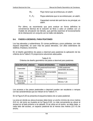 Instituto Nacional de Vías Manual de Diseño Geométrico de Carreteras
194
W2: Flujo menor que se entrecruza, en ade/h.
F1, F2: Flujos exteriores que no se entrecruzan, en ade/h.
C: Capacidad normal del carril de la vía principal, en
ade/h.
Por último, se recomienda que para evaluar en forma definitiva la
conveniencia técnica de la solución se lleve a cabo un análisis con un
modelo de simulación de tránsito, que permita examinar el funcionamiento
de la intersección en conjunto con la malla vial aledaña.
6.4. PASOS A DESNIVEL PARA PEATONES
Los hay elevados y subterráneos. En zonas periféricas y poco pobladas, con más
espacio disponible, se usan más los pasos elevados, con altos estándares de
estética, limpieza y economía.
En el diseño geométrico de pasos a desnivel para peatones la aplicación de los
criterios de la Tabla 6.10 proporciona soluciones adecuadas.
Tabla 6.10.
Criterios de diseño geométrico de pasos a desnivel para peatones
DESCRIPCIÓN UNIDAD PASOS INFERIORES PASOS SUPERIORES
Capacidad
3.000 peatones/hora/metro
de ancho
3.000 peatones/
hora/metro de ancho
Ancho m
Mínimo 3.0. Recomendable
entre 4.0 y 6.0
Mínimo 2.5
Altura m Mínimo 2.50
Gálibo m - Mínimo 5.0
Altura de las
barandas
m - Mínimo 1.20
Los accesos a los pasos peatonales a desnivel pueden ser escaleras o rampas
con las características que se indican en la Tabla 6.11.
En la Figura 6.20 se presenta el esquema básico de un paso peatonal.
La zona en donde se ubica el acceso debe tener un ancho mínimo de cinco metros
(5.0 m), tal como se muestra en la Figura 6.20. Lo más conveniente es ubicar el
acceso en el lado próximo a la calzada. Si se ubica en el centro, se debe dejar, a
cada lado del acceso, un espacio peatonal de al menos dos metros (2.0 m) de
ancho.
 