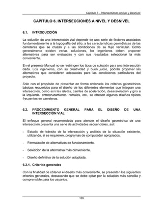 Capítulo 6 – Intersecciones a Nivel y Desnivel
169
CAPITULO 6. INTERSECCIONES A NIVEL Y DESNIVEL
6.1. INTRODUCCIÓN
La solución de una intersección vial depende de una serie de factores asociados
fundamentalmente a la topografía del sitio, a las características geométricas de las
carreteras que se cruzan y a las condiciones de su flujo vehicular. Como
generalmente existen varias soluciones, los ingenieros deben proponer
alternativas para ser evaluadas y con sus resultados seleccionar la más
conveniente.
En el presente Manual no se restringen los tipos de solución para una intersección
dada. Los ingenieros, con su creatividad y buen juicio, podrán proponer las
alternativas que consideren adecuadas para las condiciones particulares del
proyecto.
Solo con el propósito de presentar en forma ordenada los criterios geométricos
básicos requeridos para el diseño de los diferentes elementos que integran una
intersección, como son las isletas, carriles de aceleración, desaceleración y giro a
la izquierda, entrecruzamiento, ramales, etc., se ofrecen algunos diseños típicos
frecuentes en carreteras.
6.2. PROCEDIMIENTO GENERAL PARA EL DISEÑO DE UNA
INTERSECCIÓN VIAL
El enfoque general recomendado para atender el diseño geométrico de una
intersección presenta una serie de actividades secuenciales, así:
- Estudio de tránsito de la intersección y análisis de la situación existente,
utilizando, si se requieren, programas de computador apropiados.
- Formulación de alternativas de funcionamiento.
- Selección de la alternativa más conveniente.
- Diseño definitivo de la solución adoptada.
6.2.1. Criterios generales
Con la finalidad de obtener el diseño más conveniente, se presentan los siguientes
criterios generales, destacando que se debe optar por la solución más sencilla y
comprensible para los usuarios.
 