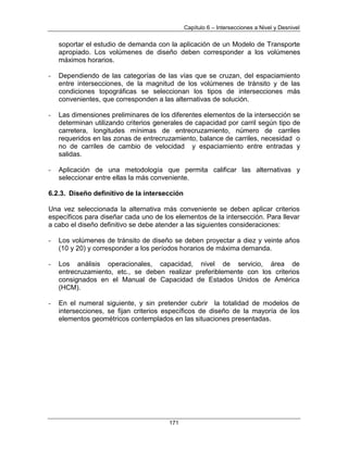 Capítulo 6 – Intersecciones a Nivel y Desnivel
171
soportar el estudio de demanda con la aplicación de un Modelo de Transporte
apropiado. Los volúmenes de diseño deben corresponder a los volúmenes
máximos horarios.
- Dependiendo de las categorías de las vías que se cruzan, del espaciamiento
entre intersecciones, de la magnitud de los volúmenes de tránsito y de las
condiciones topográficas se seleccionan los tipos de intersecciones más
convenientes, que corresponden a las alternativas de solución.
- Las dimensiones preliminares de los diferentes elementos de la intersección se
determinan utilizando criterios generales de capacidad por carril según tipo de
carretera, longitudes mínimas de entrecruzamiento, número de carriles
requeridos en las zonas de entrecruzamiento, balance de carriles, necesidad o
no de carriles de cambio de velocidad y espaciamiento entre entradas y
salidas.
- Aplicación de una metodología que permita calificar las alternativas y
seleccionar entre ellas la más conveniente.
6.2.3. Diseño definitivo de la intersección
Una vez seleccionada la alternativa más conveniente se deben aplicar criterios
específicos para diseñar cada uno de los elementos de la intersección. Para llevar
a cabo el diseño definitivo se debe atender a las siguientes consideraciones:
- Los volúmenes de tránsito de diseño se deben proyectar a diez y veinte años
(10 y 20) y corresponder a los períodos horarios de máxima demanda.
- Los análisis operacionales, capacidad, nivel de servicio, área de
entrecruzamiento, etc., se deben realizar preferiblemente con los criterios
consignados en el Manual de Capacidad de Estados Unidos de América
(HCM).
- En el numeral siguiente, y sin pretender cubrir la totalidad de modelos de
intersecciones, se fijan criterios específicos de diseño de la mayoría de los
elementos geométricos contemplados en las situaciones presentadas.
 