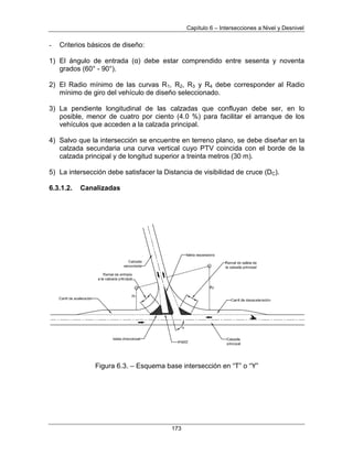 Capítulo 6 – Intersecciones a Nivel y Desnivel
173
- Criterios básicos de diseño:
1) El ángulo de entrada (α) debe estar comprendido entre sesenta y noventa
grados (60° - 90°).
2) El Radio mínimo de las curvas R1, R2, R3 y R4 debe corresponder al Radio
mínimo de giro del vehículo de diseño seleccionado.
3) La pendiente longitudinal de las calzadas que confluyan debe ser, en lo
posible, menor de cuatro por ciento (4.0 %) para facilitar el arranque de los
vehículos que acceden a la calzada principal.
4) Salvo que la intersección se encuentre en terreno plano, se debe diseñar en la
calzada secundaria una curva vertical cuyo PTV coincida con el borde de la
calzada principal y de longitud superior a treinta metros (30 m).
5) La intersección debe satisfacer la Distancia de visibilidad de cruce (DC).
6.3.1.2. Canalizadas
Figura 6.3. – Esquema base intersección en “T” o “Y”
 
