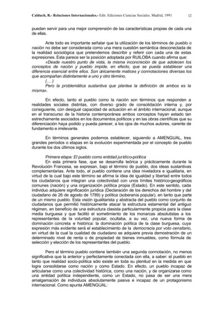 Calduch, R.- Relaciones Internacionales.- Edit. Ediciones Ciencias Sociales. Madrid, 1991 12
puedan servir para una mejor comprensión de las características propias de cada una
de ellas.
Ante todo es importante señalar que la utilización de los términos de pueblo o
nación no debe ser considerada como una mera cuestión semántica desconectada de
la realidad sociológica que pretendemos describir y referir con cada una de estas
expresiones. Esta parece ser la posición adoptada por RUILOBA cuando afirma que:
«Desde nuestro punto de vista, la misma inconcreción de que adolecen los
conceptos de nación y pueblo impide, en efecto, que se pueda establecer una
diferencia esencial entre ellos. Son únicamente matices y connotaciones diversas los
que acompañan distintamente a uno y otro término.
(… )
Pero la problemática sustantiva que plantea la definición de ambos es la
misma».
En efecto, tanto el pueblo como la nación son términos que responden a
realidades sociales distintas, con diverso grado de consolidación interna y, por
consiguiente, con desigual capacidad de actuación en el ámbito internacional, aunque
en el transcurso de la historia contemporánea ambos conceptos hayan estado tan
estrechamente asociados en los documentos políticos y en las obras científicas que su
diferenciación haya podido y pueda parecer, a los ojos de muchos autores, carente de
fundamento e irrelevante.
En términos generales podemos establecer, siguiendo a AMENGUAL, tres
grandes períodos o etapas en la evolución experimentada por el concepto de pueblo
durante los dos últimos siglos.
Primera etapa: El pueblo como entidad jurídico-política
En esta primera fase, que se desarrolla teórica y prácticamente durante la
Revolución Francesa, se expresan, bajo el término de pueblo, dos ideas sustantivas
complementarias. Ante todo, el pueblo contiene una idea niveladora e igualitaria, en
virtud de la cual bajo este término se afirma la idea de igualdad y libertad entre todos
los ciudadanos que integran una colectividad con unos límites histórico-geográficos
comunes (nación) y una organización política propia (Estado). En este sentido, cada
individuo adquiere significación jurídica (Declaración de los derechos del hombre y del
ciudadano de 26 de agosto de 1789) y política (soberanía popular), en tanto que parte
de un mismo pueblo. Esta visión igualitarista y abstracta del pueblo como conjunto de
ciudadanos que permitió históricamente atacar la estructura estamental del antiguo
régimen, en beneficio de una estructura clasista particularmente propicia para la clase
media burguesa y que facilitó el sometimiento de los monarcas absolutistas a los
representantes de la voluntad popular, ocultaba, a su vez, una nueva forma de
dominación concreta e histórica: la dominación política de la clase burguesa, cuya
expresión más evidente será el establecimiento de la democracia por voto censitario,
en virtud de la cual la cualidad de ciudadano se adquiere previa demostración de un
determinado nivel de renta o de propiedad de bienes inmuebles, como fórmula de
selección y elección de los representantes del pueblo.
Pero el término pueblo contiene también una segunda connotación, no menos
significativa que la anterior y perfectamente conectada con ella, a saber: el pueblo en
tanto que realidad socio-política sólo existe en toda su plenitud en la medida en que
logra consolidarse como nación y como Estado. En efecto, un pueblo incapaz de
articularse como una colectividad histórica, como una nación, y de organizarse como
una entidad política independiente, como un Estado, no pasa de ser una mera
amalgamación de individuos absolutamente pasiva e incapaz de un protagonismo
internacional. Como apunta AMENGUAL:
 