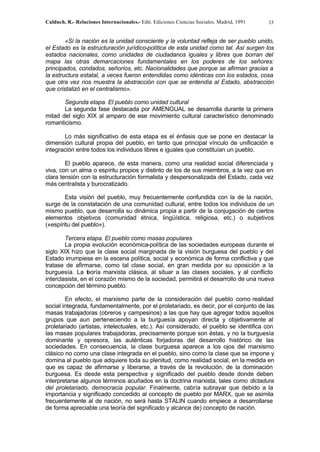 Calduch, R.- Relaciones Internacionales.- Edit. Ediciones Ciencias Sociales. Madrid, 1991 13
«Si la nación es la unidad consciente y la voluntad refleja de ser pueblo unido,
el Estado es la estructuración jurídico-política de esta unidad como tal. Así surgen los
estados nacionales, como unidades de ciudadanos iguales y libres que borran del
mapa las otras demarcaciones fundamentales en los poderes de los señores:
principados, condados, señoríos, etc. Nacionalidades que porque se afirman gracias a
la estructura estatal, a veces fueron entendidas como idénticas con los estados, cosa
que otra vez nos muestra la abstracción con que se entendía al Estado, abstracción
que cristalizó en el centralismo».
Segunda etapa. El pueblo como unidad cultural
La segunda fase destacada por AMENGUAL se desarrolla durante la primera
mitad del siglo XIX al amparo de ese movimiento cultural característico denominado
romanticismo.
Lo más significativo de esta etapa es el énfasis que se pone en destacar la
dimensión cultural propia del pueblo, en tanto que principal vínculo de unificación e
integración entre todos los individuos libres e iguales que constituían un pueblo.
El pueblo aparece, de esta manera, como una realidad social diferenciada y
viva, con un alma o espíritu propios y distinto de los de sus miembros, a la vez que en
clara tensión con la estructuración formalista y despersonalizada del Estado, cada vez
más centralista y burocratizado.
Esta visión del pueblo, muy frecuentemente confundida con la de la nación,
surge de la constatación de una comunidad cultural, entre todos los individuos de un
mismo pueblo, que desarrolla su dinámica propia a partir de la conjugación de ciertos
elementos objetivos (comunidad étnica, lingüística, religiosa, etc.) o subjetivos
(«espíritu del pueblo»).
Tercera etapa. El pueblo como masas populares
La propia evolución económica-política de las sociedades europeas durante el
siglo XIX hizo que la clase social marginada de la visión burguesa del pueblo y del
Estado irrumpiese en la escena política, social y económica de forma conflictiva y que
tratase de afirmarse, como tal clase social, en gran medida por su oposición a la
burguesía. La teoría marxista clásica, al situar a las clases sociales, y al conflicto
interclasista, en el corazón mismo de la sociedad, permitirá el desarrollo de una nueva
concepción del término pueblo.
En efecto, el marxismo parte de la consideración del pueblo como realidad
social integrada, fundamentalmente, por el proletariado, es decir, por el conjunto de las
masas trabajadoras (obreros y campesinos) a las que hay que agregar todos aquellos
grupos que aun perteneciendo a la burguesía apoyan directa y objetivamente al
proletariado (artistas, intelectuales, etc.). Así considerado, el pueblo se identifica con
las masas populares trabajadoras, precisamente porque son éstas, y no la burguesía
dominante y opresora, las auténticas forjadoras del desarrollo histórico de las
sociedades. En consecuencia, la clase burguesa aparece a los ojos del marxismo
clásico no como una clase integrada en el pueblo, sino como la clase que se impone y
domina al pueblo que adquiere toda su plenitud, como realidad social, en la medida en
que es capaz de afirmarse y liberarse, a través de la revolución, de la dominación
burguesa. Es desde esta perspectiva y significado del pueblo desde donde deben
interpretarse algunos términos acuñados en la doctrina marxista, tales como dictadura
del proletariado, democracia popular. Finalmente, cabría subrayar que debido a la
importancia y significado concedido al concepto de pueblo por MARX, que se asimila
frecuentemente al de nación, no será hasta STALIN cuando empiece a desarrollarse
de forma apreciable una teoría del significado y alcance de) concepto de nación.
 