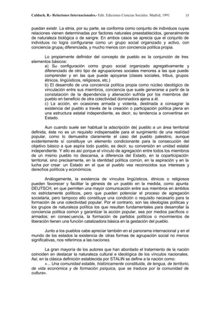 Calduch, R.- Relaciones Internacionales.- Edit. Ediciones Ciencias Sociales. Madrid, 1991 15
puedan existir. La etnia, por su parte, se conforma como conjunto de individuos cuyas
relaciones vienen determinadas por factores naturales preestablecidos, generalmente
de naturaleza biológica o de sangre. En ambos casos se aprecia que el conjunto de
individuos no logra configurarse como un grupo social organizado y activo, con
conciencia grupa¡ diferenciada, y mucho menos con conciencia política propia.
Lo propiamente definidor del concepto de pueblo es la conjunción de tres
elementos básicos:
a) Su configuración como grupo social organizado agregativamente y
diferenciado de otro tipo de agrupaciones sociales menores a las que puede
comprender y en las que puede apoyarse (clases sociales, tribus, grupos
étnicos, lingüísticos, religiosos, etc.)
b) El desarrollo de una conciencia política propia como núcleo ideológico de
vinculación entre sus miembros, conciencia que suele generarse a partir de la
constatación de la dependencia y alienación sufrida por los miembros del
pueblo en beneficio de otra colectividad dominadora ajena a él.
c) La acción, en ocasiones armada y violenta, destinada a consagrar la
existencia del pueblo a través de la creación o participación política plena en
una estructura estatal independiente, es decir, su tendencia a convertirse en
Estado.
Aun cuando suele ser habitual la adscripción de( pueblo a un área territorial
definida, éste no es un requisito indispensable para el surgimiento de una realidad
popular, como lo demuestra claramente el caso del pueblo palestino, aunque
evidentemente sí constituye un elemento condicionante para la consecución del
objetivo básico a que aspira todo pueblo, es decir, su conversión en unidad estatal
independiente. Y ello es así porque el vínculo de agregación entre todos los miembros
de un mismo pueblo no descansa, a diferencia del Estado, en la coparticipación
territorial, sino precisamente, en la identidad política común, en la aspiración y en la
lucha por crear un Estado en el que el pueblo vea reconocidos sus intereses y
derechos políticos y económicos.
Análogamente, la existencia de vínculos lingüísticos, étnicos o religiosos
pueden favorecer y facilitar la génesis de un pueblo en la medida, como apunta
DEUTSCH, en que permiten una mayor comunicación entre sus miembros en ámbitos
no estrictamente políticos, pero que pueden potenciar el proceso de agregación
societaria, pero tampoco ello constituye una condición o requisito necesario para la
formación de una colectividad popular. Por el contrario, son las ideologías políticas y
los grupos de naturaleza política los que resultan fundamentales para desarrollar la
conciencia política común y garantizar la acción popular, sea por medios pacíficos o
armados; en consecuencia, la formación de partidos políticos o movimientos de
liberación tienen una función catalizadora básica en la gestación del pueblo.
Junto a los pueblos cabe apreciar también en el panorama internacional y en el
mundo de los estados la existencia de otras formas de agrupación social no menos
significativas, nos referimos a las naciones.
La gran mayoría de los autores que han abordado el tratamiento de la nación
coinciden en destacar la naturaleza cultural e ideológica de los vínculos nacionales.
Así, en la clásica definición establecida por STALIN se define a la nación como:
«... Una comunidad estable, históricamente constituida, de lengua, de territorio,
de vida económica y de formación psíquica, que se traduce por la comunidad de
cultura».
 