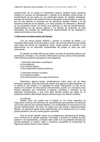 Calduch, R.- Relaciones Internacionales.- Edit. Ediciones Ciencias Sociales. Madrid, 1991 24
transformación de un pueblo en colectividad nacional, también puede generarse
mediante un proceso de desintegración o pérdida de la identidad cultural propia, la
transformación de una nación en una colectividad popular. En realidad, semejantes
procesos de transición entre ambas formas de agrupación social (pueblos y naciones)
son los que dominan el panorama de las estructuras sociales internas y de las
relaciones exteriores de los estados, y en estos procesos de ordenación y alteración
de las sociedades inciden, de manera muy particular, no sólo las transformaciones
experimentadas por las fuerzas políticas o los factores de producción de tales
sociedades, sino también las modificaciones experimentadas en las ideologías y
valores dominantes en las mismas.
4. Elementos fundamentales del Estado.
Una vez hemos logrado delimitar y precisar el concepto de Estado y su
naturaleza diferenciada de los de pueblo y nación, así como las relaciones que existen
entre estas tres formas de organización social, resulta posible ya proceder a una
determinación de los elementos fundamentales del Estado en tanto que actor
internacional.
En general, se puede afirmar que existen una serie de elementos básicos que
caracterizan al Estado y nos permiten diferenciarlo de otros actores internacionales.
Tales elementos podemos agruparlos en dos categorías:
1. Elementos materiales o sociológicos
a) Una población.
b) Un territorio definido.
c) Una organización político-económica.
2. Elementos formales o jurídicos
a) La soberanía estatal.
b) El reconocimiento como sujeto internacional.
Realicemos algunas breves consideraciones sobre cada uno de estos
elementos estatales. Ante todo hemos de advertir que algunos de tales elementos, en
la medida en que afectan a la capacidad de acción internacional, no sólo de los
estados sino también de otros actores internacionales, pueden ser analizados como
factores generales que condicionan la génesis, naturaleza y evolución de las
relaciones internacionales, y que como tales factores pueden ser objeto de un
tratamiento analítico diferenciado del que realicemos aquí con relación al Estado.
La población
Resulta obvio que puesto que el Estado es una forma específica de
organización social de las relaciones, las características que presenten los individuos
que forman parte de esa sociedad afectará a sus posibilidades de intervención en los
asuntos internacionales. Sin duda, los rasgos que más d
irecta y significativamente
afectan a la estructura estatal vienen determinados por la existencia de uno o varios
grupos populares y de uno o varios grupos nacionales.
Pero el número también influye en el protagonismo internacional del Estado,
como veremos en el capítulo siguiente. Para llegar a alcanzar la cualidad de gran
potencia o de superpotencia, un Estado debe contar con una población elevada que
permita garantizar un poderío militar y económico susceptible de fundamentar su
hegemonía exterior frente a otros estados.
 