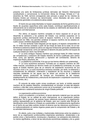 Calduch, R.- Relaciones Internacionales.- Edit. Ediciones Ciencias Sociales. Madrid, 1991 27
presenta una serie de limitaciones jurídicas derivadas del Derecho Internacional
constitudinario o convencional, la Convención Aérea de Chicago, firmada el 7 de
diciembre de 1944, terminó consagrando este principio a pesar de los intentos de
Estados Unidos por introducir las denominadas «cinco libertades del aire» como
(imitaciones generales a la soberanía aérea estatal.
El hecho de que estas libertades no fuesen aceptadas de forma genérica sino a
través de acuerdos específicos entre cada Estado, contribuyó significativamente al
reforzamiento de la soberanía territorial de los estados en detrimento del desarrollo de
la aviación civil internacional.
Por último, el espacio marítimo completa el marco espacial en el que se
desarrolla la soberanía y los poderes del Estado. Los cambios acaecidos en la
regulación jurídica internacional sobre el espacio marítimo, a la luz de la citada
Convención de 1982, nos permiten sintetizar el espacio marítimo de los estados en
cuatro zonas o ámbitos espaciales distintos:
1° El mar territorial: Está integrado por las aguas y el espacio comprendido en
las 12 millas marinas contadas a partir de las líneas de base de la costa. En el mar
territorial la soberanía estatal es plena con algunas limitaciones generales establecidas
con carácter excepcional, como por ejemplo el derecho de paso pacífico de buques de
cualquier Estado por dicho mar territorial.
2° La zona contigua: Espacio marítimo que prolonga hasta 24 millas marinas
las competencias y soberanía del Estado ribereño de forma cualificada para ciertos
fines, como, por ejemplo, persecución y represión del contrabando, derecho de
inspección fiscal y aduanera, etc.
3° La plataforma continental: A la que ya nos hemos referido con anterioridad.
4° La zona económica exclusiva: Formada por un espacio marítimo de 200
millas marinas, coincidente por término medio con la plataforma continental, en cuyas
aguas el Estado ribereño goza de un derecho de explotación económica de sus
recursos vivos o no. La zona económica exclusiva concede, por tanto, la soberanía y
competencias de utilización, ordenación y explotación de los recursos y materias
naturales existentes en las aguas que se sitúan por encima de la plataforma
continental (pesca, producción de energía por movimientos de las mareas,
establecimiento de instalaciones y estructuras de exploración o explotación económica
de los fondos, etc.).
El conjunto de estas cuatro zonas constituyen, por tanto, el ámbito espacial
marítimo de los estados ribereños, considerándose, en principio, el resto del espacio
marítimo o Alta Mar como patrimonio común de la humanidad, y por tanto no sujeto a
la competencia o soberanía exclusiva de ningún Estado particular.
La organización político-económica
Junto a la población y el territorio, el tercer elemento material que nos permite
definir al Estado, en su calidad de actor internacional, es la organización político-
económica. Por lo general, los autores hacen referencia exclusiva a la organización
política representada por el gobierna d
el Estado, pero aun cuando esta fórmula de
identificación entre Gobierno y Estado es cuestionable, lo verdaderamente significativo
es el hecho de que tales autores olvidan el alcance que las relaciones económicas y
su institucionalización en ciertos órganos posee para la comprensión del Estado y de
su actividad internacional.
En efecto, junto a las múltiples y tradicionales distinciones entre los estados a
tenor de su organización jurídico-política (regímenes autoritarios -dictatoriales o de
partido único- y democráticos -monarquías y repúblicas-) se sobrepone otra distinción,
no menos significativa, a tenor de las estructuras económicas estatales y de su grado
 