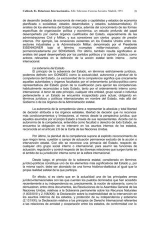 Calduch, R.- Relaciones Internacionales.- Edit. Ediciones Ciencias Sociales. Madrid, 1991 28
de desarrollo (estados de economía de mercado o capitalistas y estados de economía
planificada o socialistas; estados desarrollados y estados subdesarrollados). El
análisis de los elementos del Estado implica, además del conocimiento de las formas
específicas de organización política y económica, un estudio profundo del papel
desempeñado por ciertos órganos cualificados del Estado, especialmente de las
administraciones Civil y Militar, y sus conexiones con ciertos grupos de presión
internos. Por ejemplo, las conexiones existentes en los Estados Unidos entre los
sectores industriales y la Administración Militar, denominado por el Presidente
EISENHOWER bajo el término «complejo militar-industrial», analizado
pormenorizadamente por SENGHAAS. Por último, también resulta significativo el
análisis del papel desempeñado por los partidos políticos y la opinión pública, como
actores relevantes en la definición de la acción estatal tanto interna . como
internacional.
La soberanía del Estado
El principio de la soberanía del Estado, en términos estrictamente jurídicos,
podemos definirlo con GONIDEC como la exclusividad, autonomía y plenitud de fa
competencia del Estado. La exclusividad de la competencia significa que únicamente
aquellas autoridades y órganos facultados por el ordenamiento jurídico-político como
representativos del Estado gozan de la cualificación para ejercer las competencias
habitualmente reconocidas a todo Estado, tanto por el ordenamiento interno como
internacional. A tenor de este principio, cualquier otra entidad, grupo social o individuo
perteneciente a un Estado se encuentra incapacitado para actuar, obligando en
términos jurídicos y políticos internacionales en nombre del Estado, más allá del
Gobierno o de los órganos de la Administración estatal.
La autonomía de la competencia viene a representar la absoluta y total libertad
de decisión atribuida a los órganos estatales, libertad de decisión que no reconoce
más condicionamientos y limitaciones, al menos desde la perspectiva jurídica, que
aquellos asumidos por el propio Estado a través de sus representantes. Acorde con la
autonomía de la competencia, entendida como facultad o derecho de todo Estado, se
encuentra la obligación de no intervenir en los asuntos internos de los estados,
reconocida en el artículo 2.6 de la Carta de las Naciones Unidas.
Por último, la plenitud de la competencia supone el explícito reconocimiento de
que ningún tema, cuestión o campo de actuación permanece excluido de la acción o
intervención estatal. Con ello se reconoce una primacía del Estado, respecto de
cualquier otro grupo social interno o internacional, para asumir las funciones de
actuación, regulación y control respecto de las diversas relaciones que surgen tanto en
el ámbito de su jurisdicción interna como en la esfera internacional.
Desde luego, el principio de la soberanía estatal, considerado en términos
jurídico-políticos constituye uno de los elementos más significativos del Estado y, por
la misma razón, debe ser abordado de una forma histórico-dialéctica al igual que la
propia realidad estatal de la que participa.
En efecto, si es cierto que en la actualidad una de las principales armas
jurídico-internacionales con las que cuentan los pueblos dominados que han accedido
recientemente a su independencia es, precisamente, la noción de soberanía, como lo
demuestran, entre otros documentos, las Resoluciones de la Asamblea General de las
Naciones Unidas, relativas a la Soberanía permanente sobre los Recursos Naturales
(1.803/XVII y 2.158/XXI): la Declaración sobre la inadmisibilidad de la intervención en
los asuntos internos de los estados, y protección de su independencia y soberanía
(2.131/XX); la Declaración relativa a los principios de Derecho Internacional referentes
a las relaciones de amistad y cooperación entre los estados, de conformidad con la
 