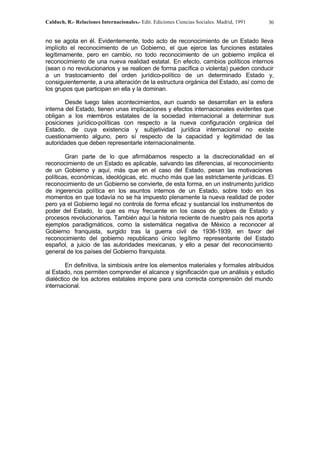 Calduch, R.- Relaciones Internacionales.- Edit. Ediciones Ciencias Sociales. Madrid, 1991 30
no se agota en él. Evidentemente, todo acto de reconocimiento de un Estado lleva
implícito el reconocimiento de un Gobierno, el que ejerce las funciones estatales
legítimamente, pero en cambio, no todo reconocimiento de un gobierno implica el
reconocimiento de una nueva realidad estatal. En efecto, cambios políticos internos
(sean o no revolucionarios y se realicen de forma pacífica o violenta) pueden conducir
a un trastocamiento del orden jurídico-político de un determinado Estado y,
consiguientemente, a una alteración de la estructura orgánica del Estado, así como de
los grupos que participan en ella y la dominan.
Desde luego tales acontecimientos, aun cuando se desarrollan en la esfera
interna del Estado, tienen unas implicaciones y efectos internacionales evidentes que
obligan a los miembros estatales de la sociedad internacional a determinar sus
posiciones jurídico-políticas con respecto a la nueva configuración orgánica del
Estado, de cuya existencia y subjetividad jurídica internacional no existe
cuestionamiento alguno, pero sí respecto de la capacidad y legitimidad de las
autoridades que deben representarle internacionalmente.
Gran parte de lo que afirmábamos respecto a la discrecionalidad en el
reconocimiento de un Estado es aplicable, salvando las diferencias, al reconocimiento
de un Gobierno y aquí, más que en el caso del Estado, pesan las motivaciones
políticas, económicas, ideológicas, etc. mucho más que las estrictamente jurídicas. El
reconocimiento de un Gobierno se convierte, de esta forma, en un instrumento jurídico
de ingerencia política en los asuntos internos de un Estado, sobre todo en los
momentos en que todavía no se ha impuesto plenamente la nueva realidad de poder
pero ya el Gobierno legal no controla de forma eficaz y sustancial los instrumentos de
poder del Estado, lo que es muy frecuente en los casos de golpes de Estado y
procesos revolucionarios. También aquí la historia reciente de nuestro país nos aporta
ejemplos paradigmáticos, como la sistemática negativa de México a reconocer al
Gobierno franquista, surgido tras la guerra civil de 1936-1939, en favor del
reconocimiento del gobierno republicano único legítimo representante del Estado
español, a juicio de las autoridades mexicanas, y ello a pesar del reconocimiento
general de los países del Gobierno franquista.
En definitiva, la simbiosis entre los elementos materiales y formales atribuidos
al Estado, nos permiten comprender el alcance y significación que un análisis y estudio
dialéctico de los actores estatales impone para una correcta comprensión del mundo
internacional.
 