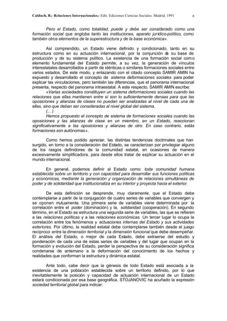Calduch, R.- Relaciones Internacionales.- Edit. Ediciones Ciencias Sociales. Madrid, 1991 6
Pero el Estado, como totalidad, puede y debe ser considerado como una
formación social que engloba tanto las instituciones, aparato jurídico-político, como
también otros elementos de la superestructura y de la base económica».
Así comprendido, un Estado viene definido y condicionado, tanto en su
estructura como en su actuación internacional, por la conjunción d
e su base de
producción y de su sistema político. La existencia de una formación social como
elemento fundamental del Estado permite, a su vez, la generación de vínculos
interestatales desarrollados a partir de idénticas o similares formaciones sociales entre
varios estados. De este modo, y enlazando con el citado concepto SAMIR AMIN ha
expuesto y desarrollado el concepto de sistema deformaciones sociales para poder
explicar las vinculaciones, pero también las diferencias, que el panorama internacional
presenta, respecto del panorama intraestatal. A este respecto, SAMIR AMIN escribe:
«Varias sociedades constituyen un sistema deformaciones sociales cuando las
relaciones que ellas mantienen entre sí son lo suficientemente densas para que las
oposiciones y alianzas de clases no puedan ser analizadas al nivel de cada una de
ellas, sino que deban ser consideradas al nivel global del sistema.
(... )
Hemos propuesto el concepto de sistema de formaciones sociales cuando las
oposiciones y las alianzas de clase en un miembro, en un Estado, reaccionan
significativamente a las oposiciones y alianzas de otro. En caso contrario, estás
formaciones son autónomas».
Como hemos podido apreciar, las distintas tendencias doctrinales que han
surgido, en torno a la consideración del Estado, se caracterizan por privilegiar alguno
de los rasgos definidores de la comunidad estatal, en ocasiones de manera
excesivamente simplificadora, para desde ellos tratar de explicar su actuación en el
mundo internacional.
En general, podemos definir al Estado como: toda comunidad humana
establecida sobre un territorio y con capacidad para desarrollar sus funciones políticas
y económicas, mediante la generación y organización de relaciones simultáneas de
poder y de solidaridad que institucionaliza en su interior y proyecta hacia el exterior.
De esta definición se desprende, muy claramente, que el Estado debe
contemplarse a partir de la conjugación de cuatro series de variables que convergen y
se oponen mutuamente. Una primera serie de variables viene determinada por la
correlación entre el poder (dominación) y la, solidaridad (cooperación). En segundo
término, en el Estado se estructura una segunda serie de variables, las que se refieren
a las relaciones políticas y a las relaciones económicas. Un tercer lugar lo ocupa la
correlación entre los fenómenos y actuaciones internas del Estado y sus actividades
exteriores. Por último, la realidad estatal debe contemplarse también desde el juego
recíproco,
entre la dimensión territorial y la dimensión funcional que debe desempeñar.
El análisis del Estado, o mejor de cada Estado, debe extraerse del estudio y
ponderación de cada una de estas series de variables y del lugar que ocupan en la
formación y evolución del Estado, perder la perspectiva de su consideración significa
condenarse de antemano a la deformación del conocimiento de los hechos y
realidades que conforman la estructura y dinámica estatal.
Ante todo, cabe decir que la génesis de todo Estado está asociada a la
existencia de una población establecida sobre un territorio definido, por lo que
inevitablemente la posición y capacidad de actuación internacional de un Estado
estará condicionada por esa base geográfica. STOJANOVIC ha acuñado la expresión
sociedad territorial global para indicar:
 