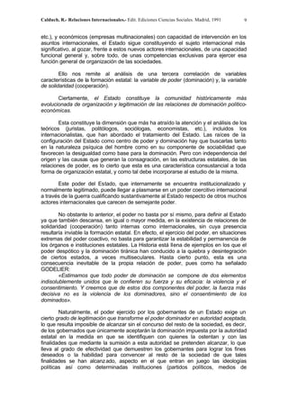 Calduch, R.- Relaciones Internacionales.- Edit. Ediciones Ciencias Sociales. Madrid, 1991 9
etc.), y económicos (empresas multinacionales) con capacidad de intervención en los
asuntos internacionales, el Estado sigue constituyendo el sujeto internacional más
significativo, al gozar, frente a estos nuevos actores internacionales, de una capacidad
funcional general y, sobre todo, de unas competencias exclusivas para ejercer esa
función general de organización de las sociedades.
Ello nos remite al análisis de una tercera correlación de variables
características de la formación estatal: la variable de poder (dominación) y, la variable
de solidaridad (cooperación).
Ciertamente, el Estado constituye la comunidad históricamente más
evolucionada de organización y legitimación de las relaciones de dominación político-
económicas.
Esta constituye la dimensión que más ha atraído la atención y el análisis de los
teóricos (juristas, politólogos, sociólogas, economistas, etc.), incluidos los
internacionalistas, que han abordado el tratamiento del Estado. Las raíces de la
configuración del Estado como centro de poder y dominación hay que buscarlas tanto
en la naturaleza psíquica del hombre como en su componente de sociabilidad que
favorecen la desigualdad como base para la dominación. Pero con independencia del
origen y las causas que generan la consagración, en las estructuras estatales, de las
relaciones de poder, es lo cierto que esta es una característica consustancial a toda
forma de organización estatal, y como tal debe incorporarse al estudio de la misma.
Este poder del Estado, que internamente se encuentra institucionalizado y
normalmente legitimado, puede llegar a plasmarse en un poder coercitivo internacional
a través de la guerra cualificando sustantivamente al Estado respecto de otros muchos
actores internacionales que carecen de semejante poder.
No obstante lo anterior, el poder no basta por sí mismo, para definir al Estado
ya que también descansa, en igual o mayor medida, en la existencia de relaciones de
solidaridad (cooperación) tanto internas como internacionales, sin cuya presencia
resultaría inviable la formación estatal. En efecto, el ejercicio del poder, en situaciones
extremas del poder coactivo, no basta para garantizar la estabilidad y permanencia de
los órganos e instituciones estatales. La Historia está llena de ejemplos en los que el
poder despótico y la dominación tiránica han conducido a la quiebra y desintegración
de ciertos estados, a veces multiseculares. Hasta cierto punto, esta es una
consecuencia inevitable de la propia relación de poder, pues como ha señalado
GODELIER:
«Estimamos que todo poder de dominación se compone de dos elementos
indisolublemente unidos que le confieren su fuerza y su eficacia: la violencia y el
consentimiento. Y creemos que de estos dos componentes del poder, la fuerza más
decisiva no es la violencia de los dominadores, sino el consentimiento de los
dominados».
Naturalmente, el poder ejercido por los gobernantes de un Estado exige un
cierto grado de legitimación que transforme el poder dominador en autoridad aceptada,
lo que resulta imposible de alcanzar sin el concurso del resto de la sociedad, es decir,
de los gobernados que únicamente aceptarán la dominación impuesta por la autoridad
estatal en la medida en que se identifiquen con quienes la ostentan y con las
finalidades que mediante la sumisión a esta autoridad se pretenden alcanzar, lo que
lleva al grado de efectividad que demuestren los gobernantes para lograr los fines
deseados o la habilidad para convencer al resto de la sociedad de que tales
finalidades se han alcanzado, aspecto en el que entran en juego las ideologías
políticas así como determinadas instituciones (partidos políticos, medios de
 