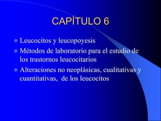 CAPÍTULO 6
 Leucocitos y leucopoyesis
 Métodos de laboratorio para el estudio de
los trastornos leucocitarios
 Alteraciones no neoplásicas, cualitativas y
cuantitativas, de los leucocitos
 