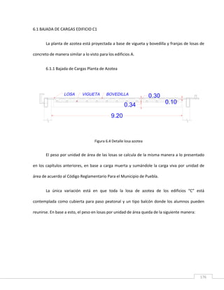 176
6.1 BAJADA DE CARGAS EDIFICIO C1
La planta de azotea está proyectada a base de vigueta y bovedilla y franjas de losas de
concreto de manera similar a lo visto para los edificios A.
6.1.1 Bajada de Cargas Planta de Azotea
Figura 6.4 Detalle losa azotea
El peso por unidad de área de las losas se calcula de la misma manera a lo presentado
en los capítulos anteriores, en base a carga muerta y sumándole la carga viva por unidad de
área de acuerdo al Código Reglamentario Para el Municipio de Puebla.
La única variación está en que toda la losa de azotea de los edificios “C” está
contemplada como cubierta para paso peatonal y un tipo balcón donde los alumnos pueden
reunirse. En base a esto, el peso en losas por unidad de área queda de la siguiente manera:
9.20
0.10
0.30
0.34
 