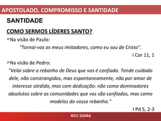 APOSTOLADO, COMPROMISSO E SANTIDADE
RCC GOIÁS
SANTIDADE
COMO SERMOS LÍDERES SANTO?
Na visão de Paulo:
"Tornai-vos os meus imitadores, como eu sou de Cristo".
I Cor 11, 1
Na visão de Pedro:
"Velai sobre o rebanho de Deus que vos é confiado. Tende cuidado
dele, não constrangidos, mas espontaneamente, não por amor de
interesse sórdido, mas com dedicação: não como dominadores
absolutos sobre as comunidades que vos são confiados, mas como
modelos do vosso rebanho."
I Pd 5, 2-3
 