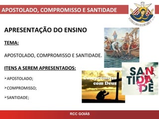 APOSTOLADO, COMPROMISSO E SANTIDADE
RCC GOIÁS
APRESENTAÇÃO DO ENSINO
TEMA:
APOSTOLADO, COMPROMISSO E SANTIDADE.
ITENS A SEREM APRESENTADOS:
APOSTOLADO;
COMPROMISSO;
SANTIDADE;
 