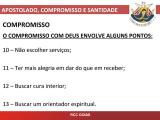 APOSTOLADO, COMPROMISSO E SANTIDADE
RCC GOIÁS
COMPROMISSO
O COMPROMISSO COM DEUS ENVOLVE ALGUNS PONTOS:
10 – Não escolher serviços;
11 – Ter mais alegria em dar do que em receber;
12 – Buscar cura interior;
13 – Buscar um orientador espiritual.
 