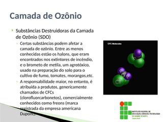  Substâncias Destruidoras da Camada
de Ozônio (SDO)
◦ Certas substâncias podem afetar a
camada de ozônio. Entre as menos
conhecidas estão os halons, que eram
encontrados nos extintores de incêndio,
e o brometo de metila, um agrotóxico,
usado na preparação do solo para o
cultivo de fumo, tomates, morangos,etc.
◦ A responsabilidade maior, no entanto, é
atribuída a produtos, genericamente
chamados de CFCs
’
(clorofluorcarbonetos), comercialmente
conhecidos como freons (marca
registrada da empresa americana
Dupont).
Camada de Ozônio
 