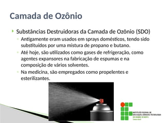  Substâncias Destruidoras da Camada de Ozônio (SDO)
◦ Antigamente eram usados em sprays domésticos, tendo sido
substituídos por uma mistura de propano e butano.
◦ Até hoje, são utilizados como gases de refrigeração, como
agentes expansores na fabricação de espumas e na
composição de vários solventes.
◦ Na medicina, são empregados como propelentes e
esterilizantes.
Camada de Ozônio
 