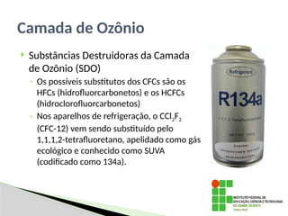  Substâncias Destruidoras da Camada
de Ozônio (SDO)
◦ Os possíveis substitutos dos CFCs são os
’
HFCs (hidrofluorcarbonetos) e os HCFCs
’ ’
(hidroclorofluorcarbonetos)
◦ Nos aparelhos de refrigeração, o CCl2F2
(CFC-12) vem sendo substituído pelo
1,1,1,2-tetrafluoretano, apelidado como gás
“
ecológico e conhecido como SUVA
”
(codificado como 134a).
Camada de Ozônio
 