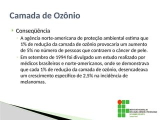  Conseqüência
◦ A agência norte-americana de proteção ambiental estima que
1% de redução da camada de ozônio provocaria um aumento
de 5% no número de pessoas que contraem o câncer de pele.
◦ Em setembro de 1994 foi divulgado um estudo realizado por
médicos brasileiros e norte-americanos, onde se demonstrava
que cada 1% de redução da camada de ozônio, desencadeava
um crescimento específico de 2,5% na incidência de
melanomas.
Camada de Ozônio
 
