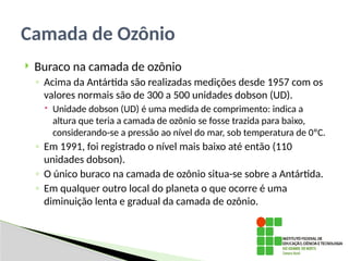 Buraco na camada de ozônio
◦ Acima da Antártida são realizadas medições desde 1957 com os
valores normais são de 300 a 500 unidades dobson (UD).
 Unidade dobson (UD) é uma medida de comprimento: indica a
altura que teria a camada de ozõnio se fosse trazida para baixo,
considerando-se a pressão ao nível do mar, sob temperatura de 0ºC.
◦ Em 1991, foi registrado o nível mais baixo até então (110
unidades dobson).
◦ O único buraco na camada de ozônio situa-se sobre a Antártida.
◦ Em qualquer outro local do planeta o que ocorre é uma
diminuição lenta e gradual da camada de ozônio.
Camada de Ozônio
 