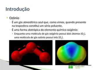  Ozônio
◦ É um gás atmosférico azul que, como vimos, quando presente
na troposfera constitui um sério poluente.
◦ É uma forma alotrópica do elemento químico oxigênio:
 Enquanto uma molécula de gás oxigênio possui dois átomos (O2),
uma molécula de gás ozônio possui três (O3).
Introdução
 