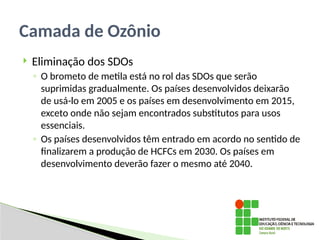  Eliminação dos SDOs
◦ O brometo de metila está no rol das SDOs que serão
’
suprimidas gradualmente. Os países desenvolvidos deixarão
de usá-lo em 2005 e os países em desenvolvimento em 2015,
exceto onde não sejam encontrados substitutos para usos
essenciais.
◦ Os países desenvolvidos têm entrado em acordo no sentido de
finalizarem a produção de HCFCs em 2030. Os países em
’
desenvolvimento deverão fazer o mesmo até 2040.
Camada de Ozônio
 