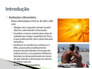  Radiações Ultravioleta
◦ Raios Ultravioleta A (UV-A: de 320 a 400
nm)
 Atingem até a segunda camada da pele
(derme), estimulando o bronzeado .
 Constitui a imensa maioria desse tipo de
radiação que chega à superfície da Terra,
já que praticamente não é absorvida pela
atmosfera.
 Danificam as membranas celulares e o
DNA, provocando envelhecimento
precoce da pele (devido à formação de
radicais livres) e uma possível influência
favorável ao desenvolvimento do câncer
de pele (devido à diminuição do sistema
de defesa natural).
 Seus danos são cumulativos.
Introdução
 