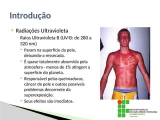  Radiações Ultravioleta
◦ Raios Ultravioleta B (UV-B: de 280 a
320 nm)
 Param na superfície da pele,
deixando-a ressecada.
 É quase totalmente absorvida pela
atmosfera - menos de 1% atingem a
superfície do planeta.
 Responsável pelas queimaduras,
câncer de pele e outros possíveis
problemas decorrente da
superexposição.
 Seus efeitos são imediatos.
Introdução
 