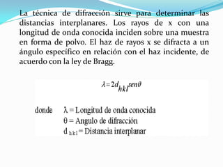 La técnica de difracción sirve para determinar las
distancias interplanares. Los rayos de x con una
longitud de onda conocida inciden sobre una muestra
en forma de polvo. El haz de rayos x se difracta a un
ángulo específico en relación con el haz incidente, de
acuerdo con la ley de Bragg.
 
