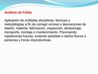 Análisis de Fallas

Aplicación de múltiples disciplinas, técnicas y
metodologías a fin de corregir errores o desviaciones de
diseño, material, fabricación, inspección, almacenaje,
transporte, montaje o mantenimiento. Previniendo
repeticiones futuras, evitando pérdidas o daños físicos a
personas y horas improductivas.
 