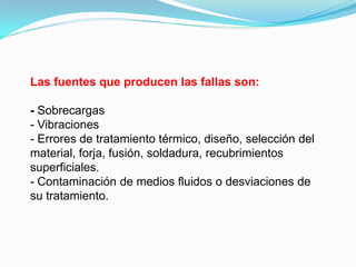 Las fuentes que producen las fallas son:

- Sobrecargas
- Vibraciones
- Errores de tratamiento térmico, diseño, selección del
material, forja, fusión, soldadura, recubrimientos
superficiales.
- Contaminación de medios fluidos o desviaciones de
su tratamiento.
 