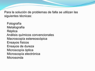 Para la solución de problemas de falla se utilizan las
siguientes técnicas:

 Fotografía
 Metalografía
 Réplica
 Análisis químicos convencionales
 Macroscopía estereoscópica
 Ensayos físicos
 Ensayos de dureza
 Microscopía óptica
 Microscopía electrónica
 Microsonda
 