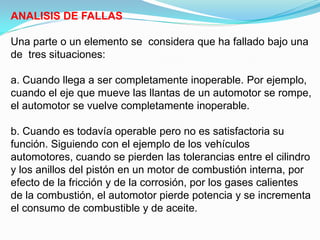 ANALISIS DE FALLAS

Una parte o un elemento se considera que ha fallado bajo una
de tres situaciones:

a. Cuando llega a ser completamente inoperable. Por ejemplo,
cuando el eje que mueve las llantas de un automotor se rompe,
el automotor se vuelve completamente inoperable.

b. Cuando es todavía operable pero no es satisfactoria su
función. Siguiendo con el ejemplo de los vehículos
automotores, cuando se pierden las tolerancias entre el cilindro
y los anillos del pistón en un motor de combustión interna, por
efecto de la fricción y de la corrosión, por los gases calientes
de la combustión, el automotor pierde potencia y se incrementa
el consumo de combustible y de aceite.
 