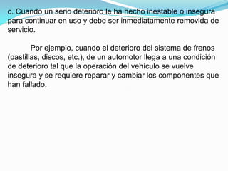c. Cuando un serio deterioro le ha hecho inestable o insegura
para continuar en uso y debe ser inmediatamente removida de
servicio.

        Por ejemplo, cuando el deterioro del sistema de frenos
(pastillas, discos, etc.), de un automotor llega a una condición
de deterioro tal que la operación del vehículo se vuelve
insegura y se requiere reparar y cambiar los componentes que
han fallado.
 