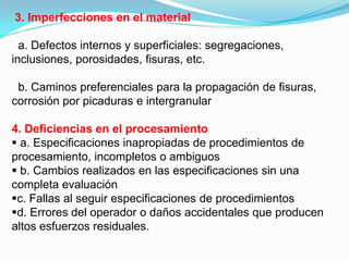 3. Imperfecciones en el material

  a. Defectos internos y superficiales: segregaciones,
inclusiones, porosidades, fisuras, etc.

 b. Caminos preferenciales para la propagación de fisuras,
corrosión por picaduras e intergranular

4. Deficiencias en el procesamiento
 a. Especificaciones inapropiadas de procedimientos de
procesamiento, incompletos o ambiguos
 b. Cambios realizados en las especificaciones sin una
completa evaluación
c. Fallas al seguir especificaciones de procedimientos
d. Errores del operador o daños accidentales que producen
altos esfuerzos residuales.
 