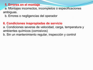 5. Errores en el montaje
 a. Montajes incorrectos, incompletos o especificaciones
ambiguas.
 b. Errores o negligencias del operador

6. Condiciones inapropiadas de servicio
a. Condiciones severas de velocidad, carga, temperatura y
ambientes químicos (corrosivos)
b. Sin un mantenimiento regular, inspección y control
 
